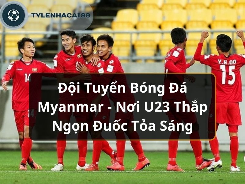 Đội Tuyển Bóng Đá Myanmar - Nơi U23 Thắp Ngọn Đuốc Tỏa Sáng